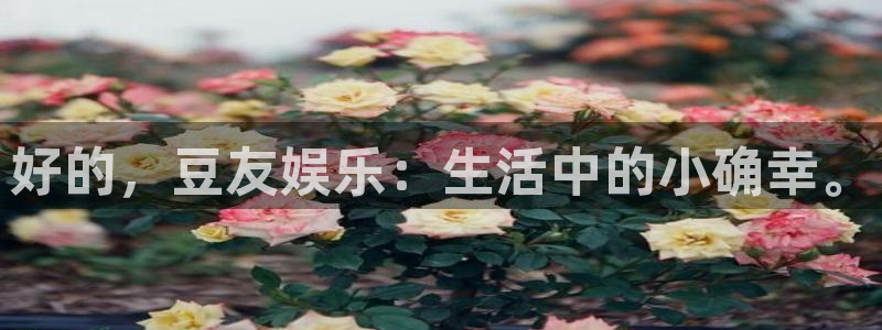 壹号娱乐app：好的，豆友娱乐：生活中的小确幸。
